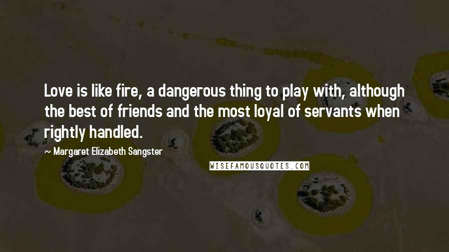 Margaret Elizabeth Sangster Quotes: Love is like fire, a dangerous thing to play with, although the best of friends and the most loyal of servants when rightly handled.