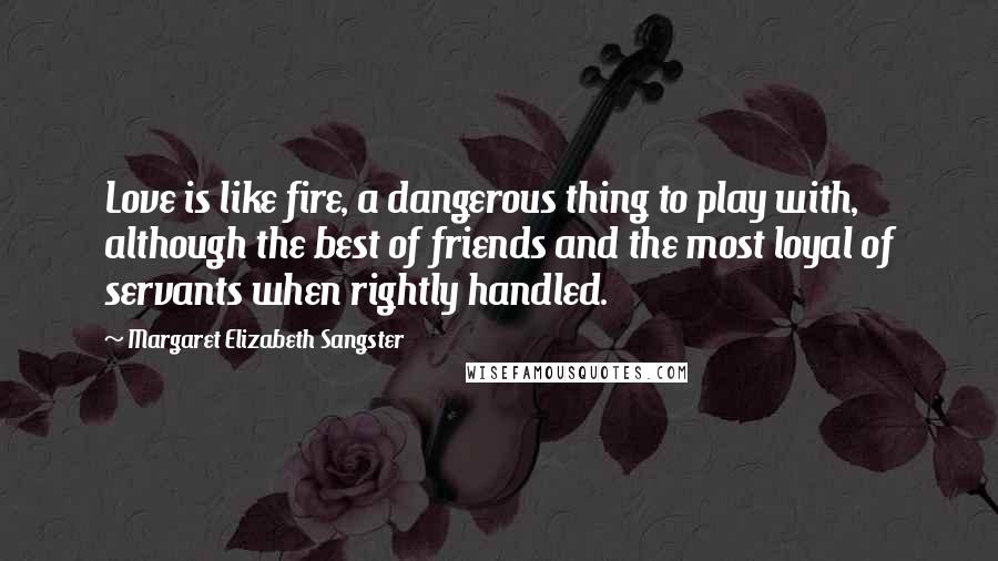 Margaret Elizabeth Sangster Quotes: Love is like fire, a dangerous thing to play with, although the best of friends and the most loyal of servants when rightly handled.