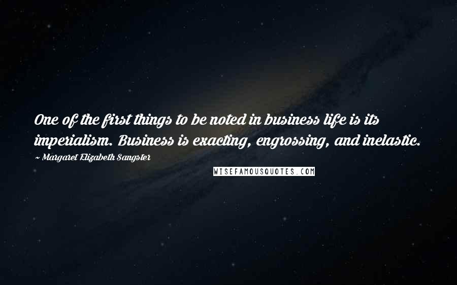 Margaret Elizabeth Sangster Quotes: One of the first things to be noted in business life is its imperialism. Business is exacting, engrossing, and inelastic.