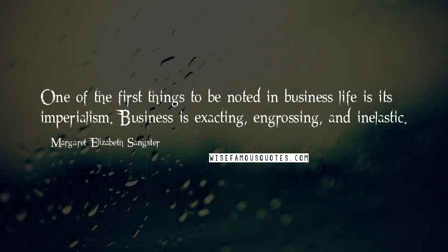 Margaret Elizabeth Sangster Quotes: One of the first things to be noted in business life is its imperialism. Business is exacting, engrossing, and inelastic.