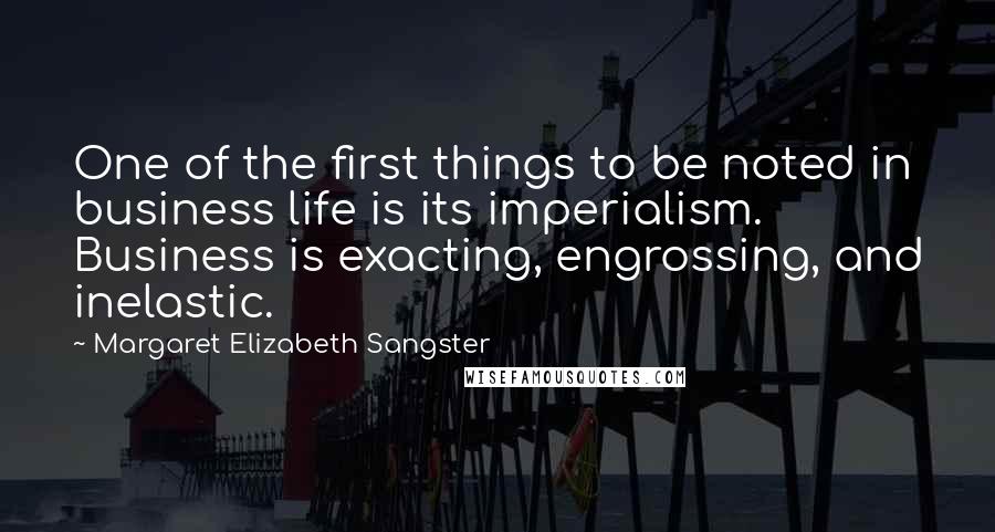 Margaret Elizabeth Sangster Quotes: One of the first things to be noted in business life is its imperialism. Business is exacting, engrossing, and inelastic.