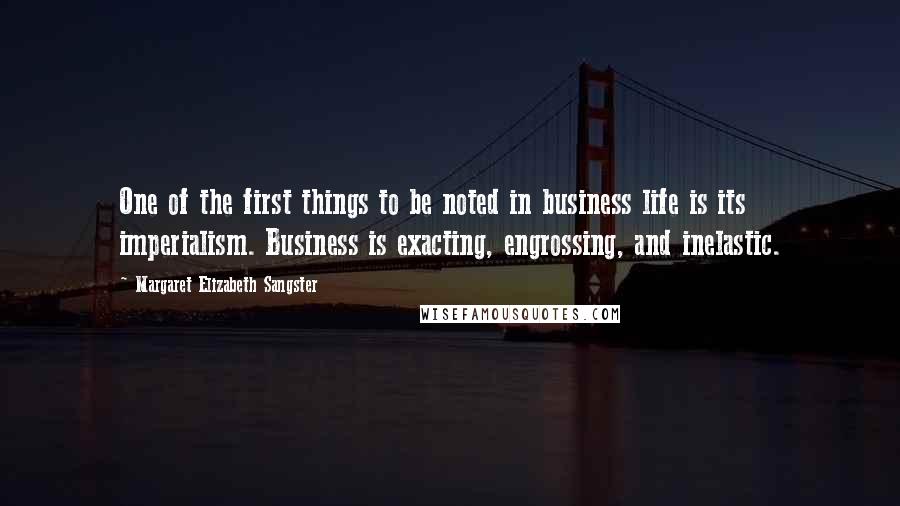 Margaret Elizabeth Sangster Quotes: One of the first things to be noted in business life is its imperialism. Business is exacting, engrossing, and inelastic.