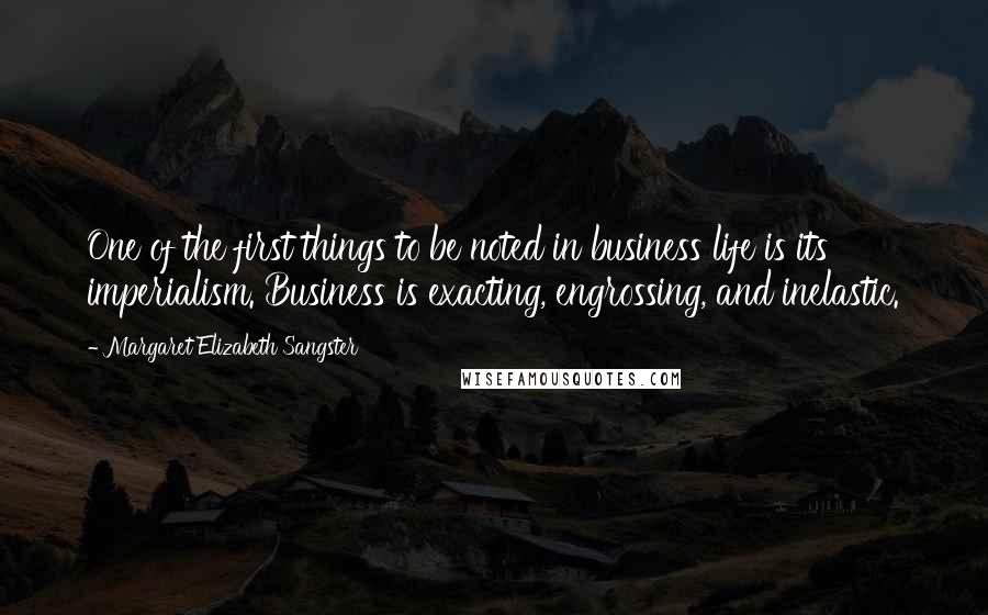 Margaret Elizabeth Sangster Quotes: One of the first things to be noted in business life is its imperialism. Business is exacting, engrossing, and inelastic.