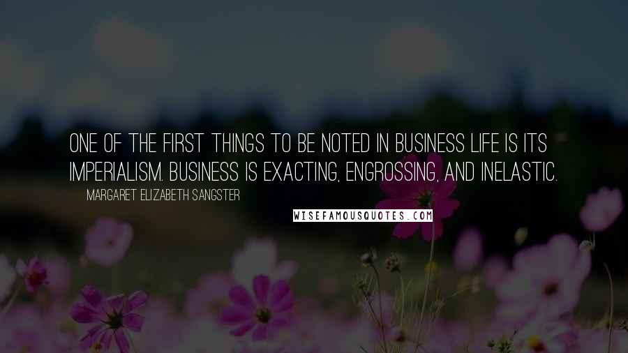 Margaret Elizabeth Sangster Quotes: One of the first things to be noted in business life is its imperialism. Business is exacting, engrossing, and inelastic.