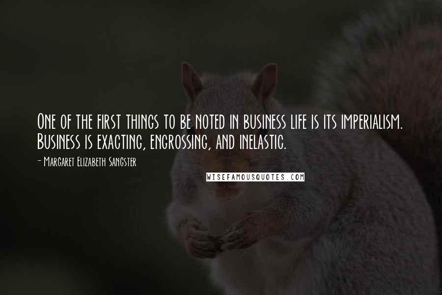 Margaret Elizabeth Sangster Quotes: One of the first things to be noted in business life is its imperialism. Business is exacting, engrossing, and inelastic.