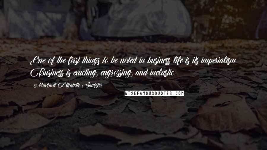 Margaret Elizabeth Sangster Quotes: One of the first things to be noted in business life is its imperialism. Business is exacting, engrossing, and inelastic.