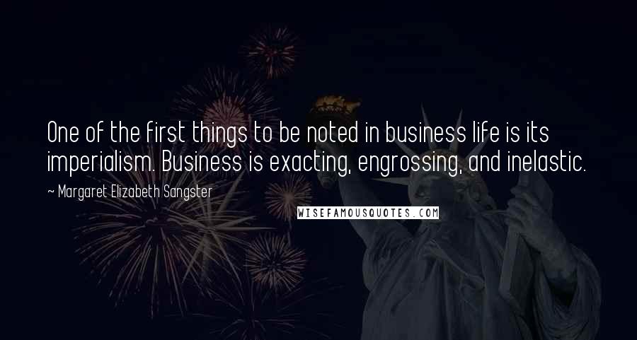 Margaret Elizabeth Sangster Quotes: One of the first things to be noted in business life is its imperialism. Business is exacting, engrossing, and inelastic.