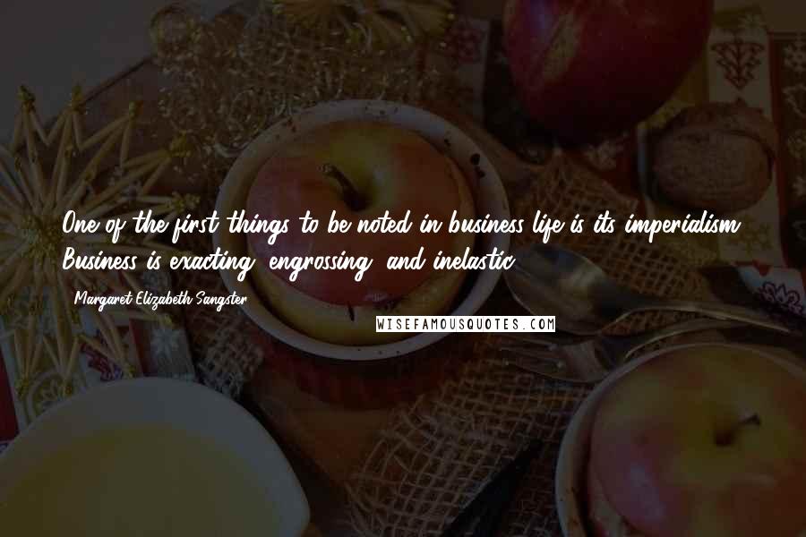 Margaret Elizabeth Sangster Quotes: One of the first things to be noted in business life is its imperialism. Business is exacting, engrossing, and inelastic.