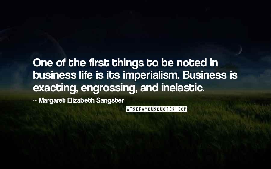 Margaret Elizabeth Sangster Quotes: One of the first things to be noted in business life is its imperialism. Business is exacting, engrossing, and inelastic.