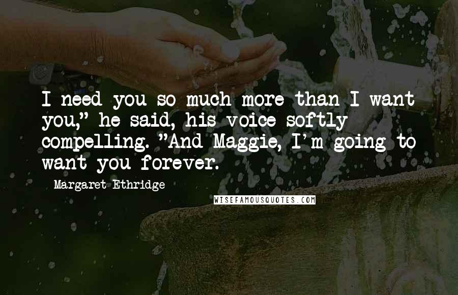 Margaret Ethridge Quotes: I need you so much more than I want you," he said, his voice softly compelling. "And Maggie, I'm going to want you forever.