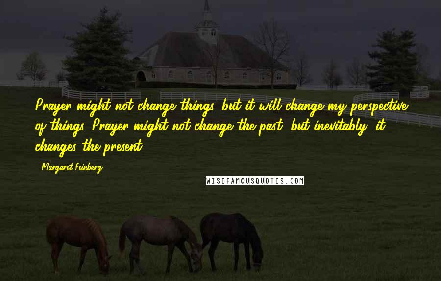 Margaret Feinberg Quotes: Prayer might not change things, but it will change my perspective of things. Prayer might not change the past, but inevitably, it changes the present.