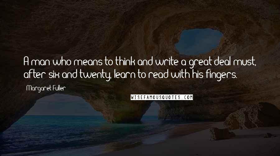 Margaret Fuller Quotes: A man who means to think and write a great deal must, after six and twenty, learn to read with his fingers.