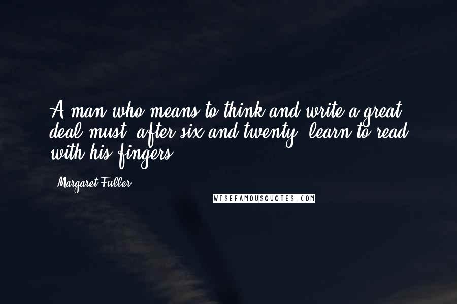 Margaret Fuller Quotes: A man who means to think and write a great deal must, after six and twenty, learn to read with his fingers.