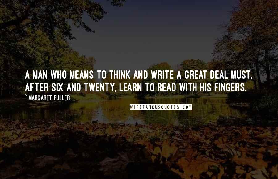 Margaret Fuller Quotes: A man who means to think and write a great deal must, after six and twenty, learn to read with his fingers.