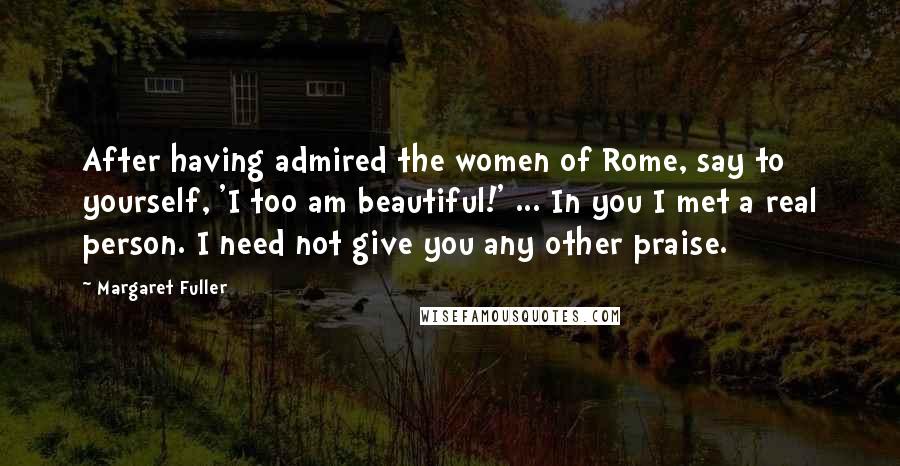 Margaret Fuller Quotes: After having admired the women of Rome, say to yourself, 'I too am beautiful!' ... In you I met a real person. I need not give you any other praise.