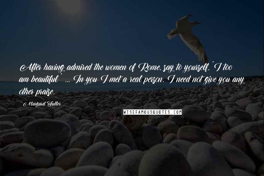 Margaret Fuller Quotes: After having admired the women of Rome, say to yourself, 'I too am beautiful!' ... In you I met a real person. I need not give you any other praise.