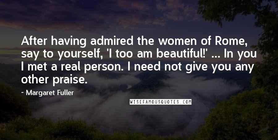 Margaret Fuller Quotes: After having admired the women of Rome, say to yourself, 'I too am beautiful!' ... In you I met a real person. I need not give you any other praise.