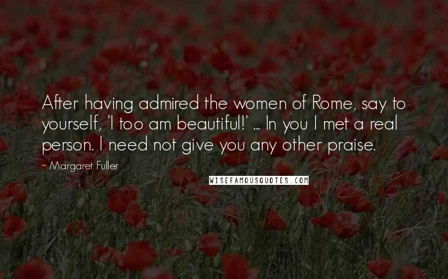 Margaret Fuller Quotes: After having admired the women of Rome, say to yourself, 'I too am beautiful!' ... In you I met a real person. I need not give you any other praise.
