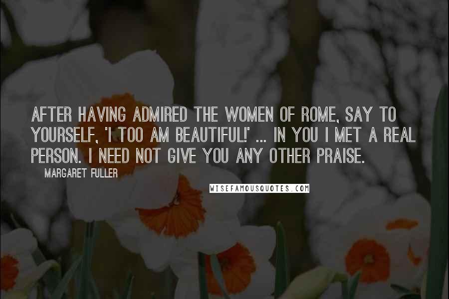 Margaret Fuller Quotes: After having admired the women of Rome, say to yourself, 'I too am beautiful!' ... In you I met a real person. I need not give you any other praise.