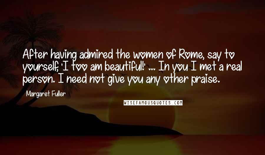 Margaret Fuller Quotes: After having admired the women of Rome, say to yourself, 'I too am beautiful!' ... In you I met a real person. I need not give you any other praise.