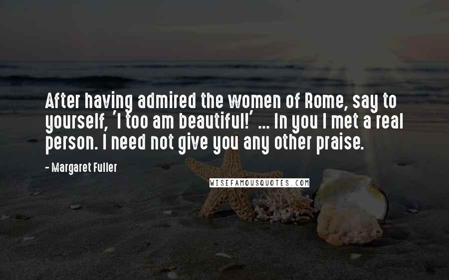 Margaret Fuller Quotes: After having admired the women of Rome, say to yourself, 'I too am beautiful!' ... In you I met a real person. I need not give you any other praise.