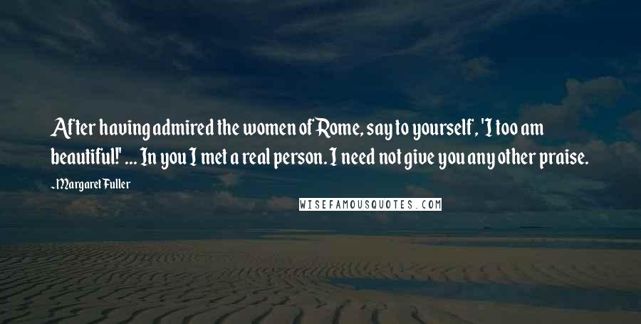 Margaret Fuller Quotes: After having admired the women of Rome, say to yourself, 'I too am beautiful!' ... In you I met a real person. I need not give you any other praise.