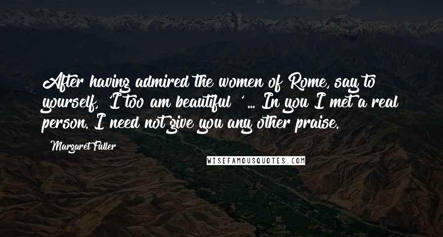 Margaret Fuller Quotes: After having admired the women of Rome, say to yourself, 'I too am beautiful!' ... In you I met a real person. I need not give you any other praise.