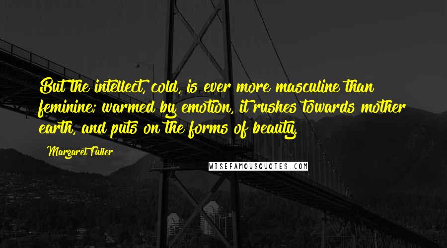 Margaret Fuller Quotes: But the intellect, cold, is ever more masculine than feminine; warmed by emotion, it rushes towards mother earth, and puts on the forms of beauty.