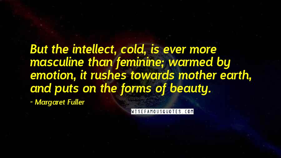 Margaret Fuller Quotes: But the intellect, cold, is ever more masculine than feminine; warmed by emotion, it rushes towards mother earth, and puts on the forms of beauty.