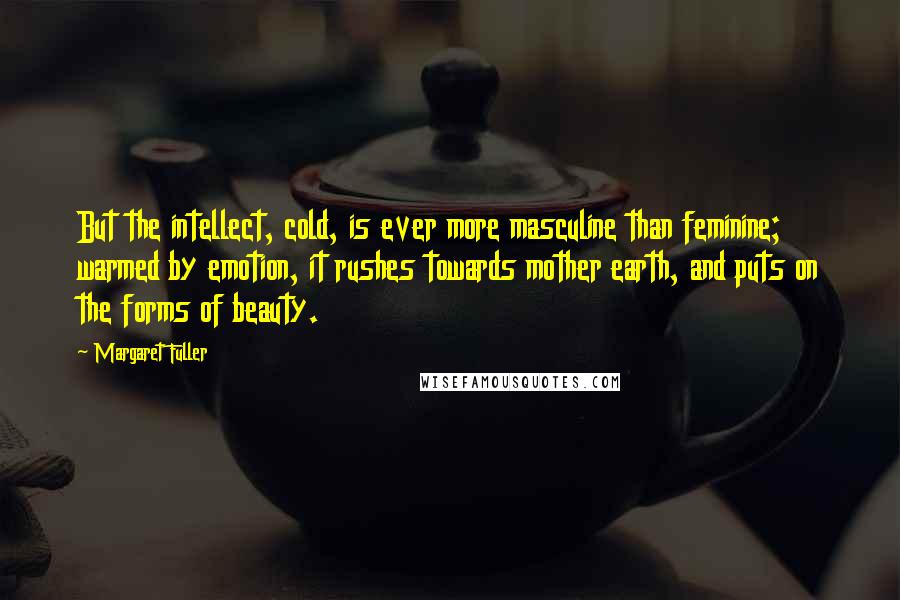 Margaret Fuller Quotes: But the intellect, cold, is ever more masculine than feminine; warmed by emotion, it rushes towards mother earth, and puts on the forms of beauty.