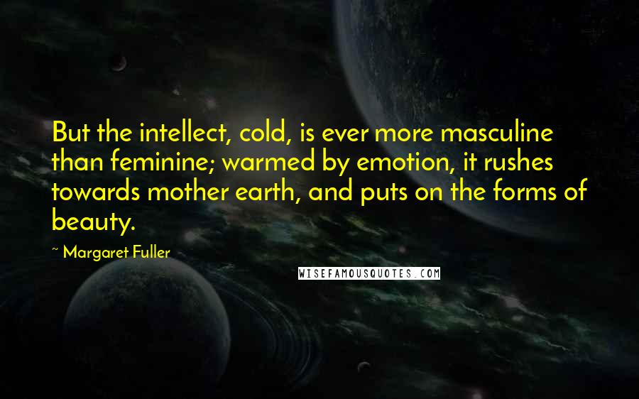 Margaret Fuller Quotes: But the intellect, cold, is ever more masculine than feminine; warmed by emotion, it rushes towards mother earth, and puts on the forms of beauty.