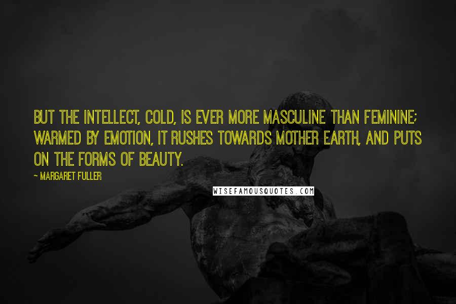 Margaret Fuller Quotes: But the intellect, cold, is ever more masculine than feminine; warmed by emotion, it rushes towards mother earth, and puts on the forms of beauty.