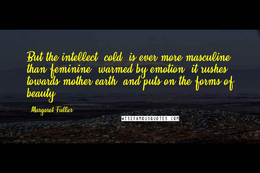 Margaret Fuller Quotes: But the intellect, cold, is ever more masculine than feminine; warmed by emotion, it rushes towards mother earth, and puts on the forms of beauty.