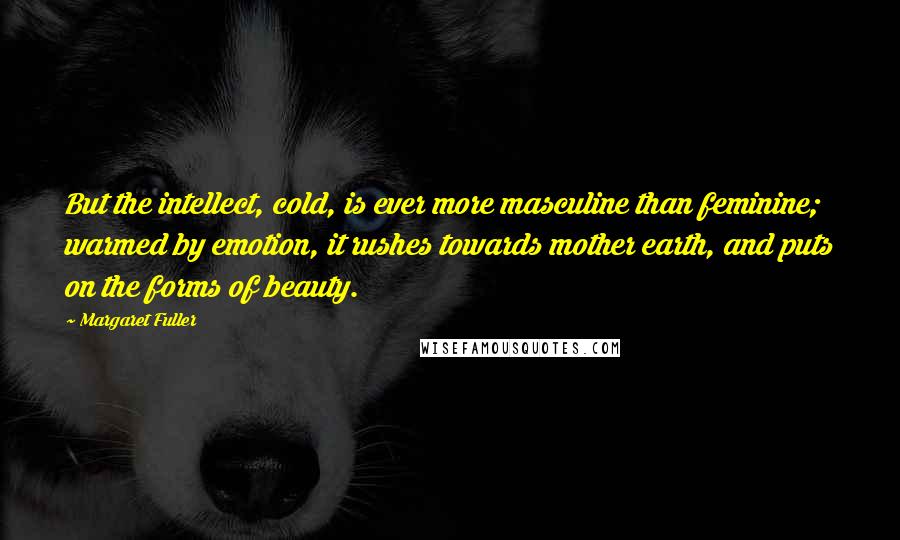 Margaret Fuller Quotes: But the intellect, cold, is ever more masculine than feminine; warmed by emotion, it rushes towards mother earth, and puts on the forms of beauty.