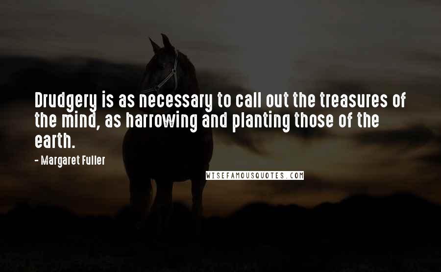 Margaret Fuller Quotes: Drudgery is as necessary to call out the treasures of the mind, as harrowing and planting those of the earth.