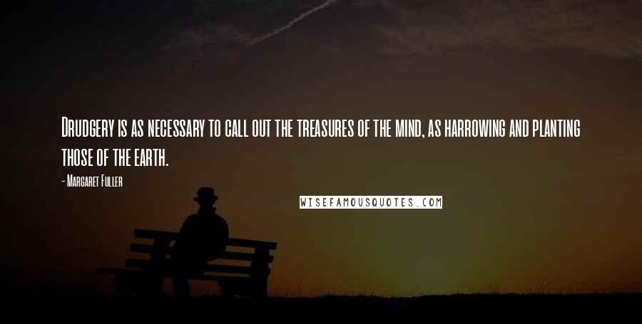 Margaret Fuller Quotes: Drudgery is as necessary to call out the treasures of the mind, as harrowing and planting those of the earth.