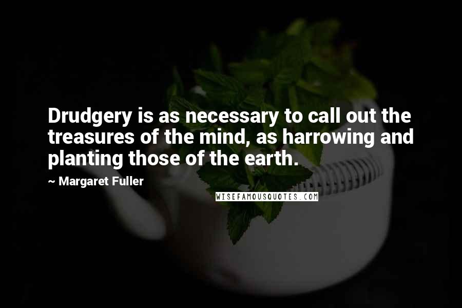 Margaret Fuller Quotes: Drudgery is as necessary to call out the treasures of the mind, as harrowing and planting those of the earth.