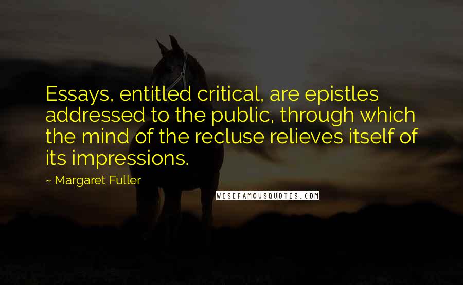 Margaret Fuller Quotes: Essays, entitled critical, are epistles addressed to the public, through which the mind of the recluse relieves itself of its impressions.
