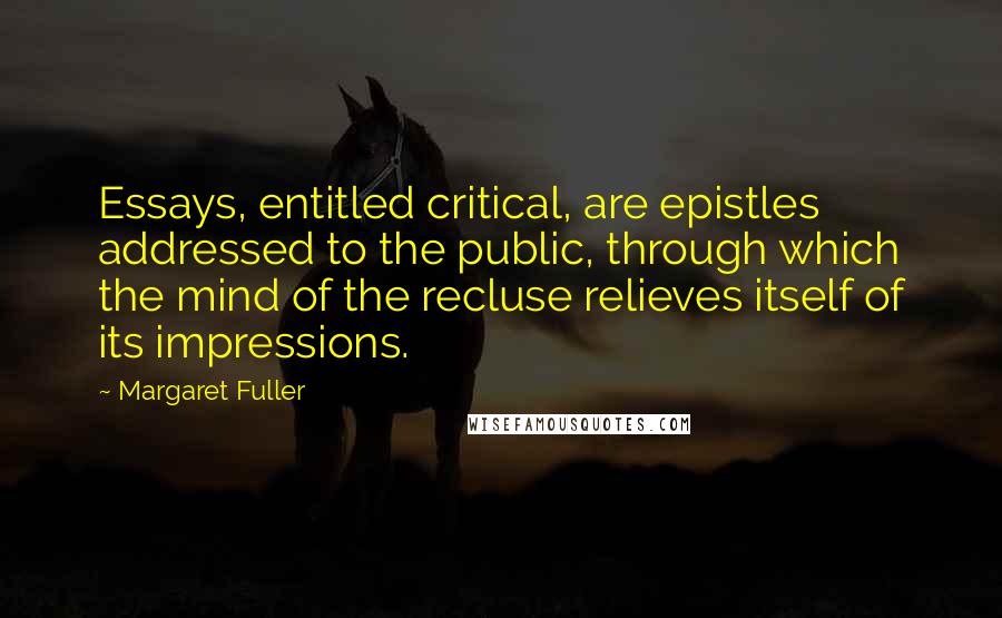 Margaret Fuller Quotes: Essays, entitled critical, are epistles addressed to the public, through which the mind of the recluse relieves itself of its impressions.