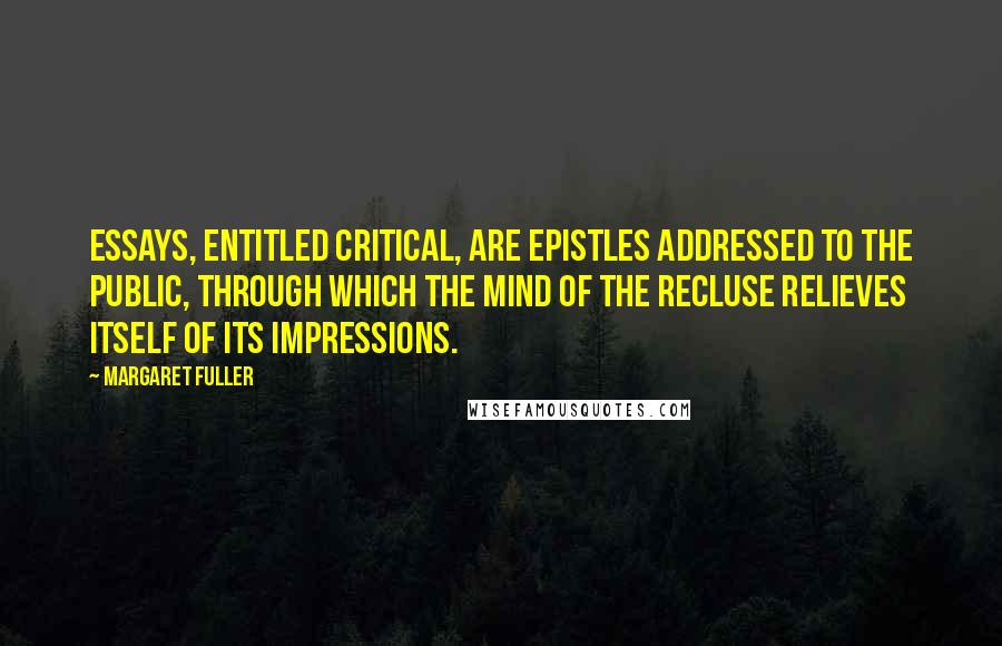 Margaret Fuller Quotes: Essays, entitled critical, are epistles addressed to the public, through which the mind of the recluse relieves itself of its impressions.