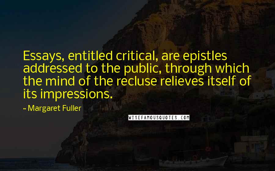 Margaret Fuller Quotes: Essays, entitled critical, are epistles addressed to the public, through which the mind of the recluse relieves itself of its impressions.