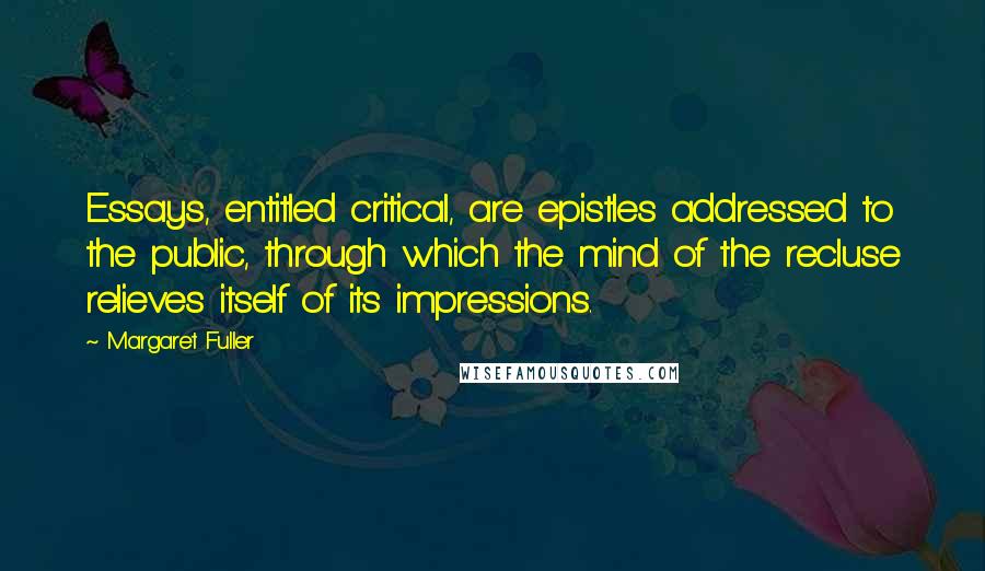 Margaret Fuller Quotes: Essays, entitled critical, are epistles addressed to the public, through which the mind of the recluse relieves itself of its impressions.