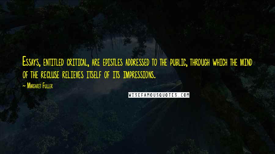 Margaret Fuller Quotes: Essays, entitled critical, are epistles addressed to the public, through which the mind of the recluse relieves itself of its impressions.