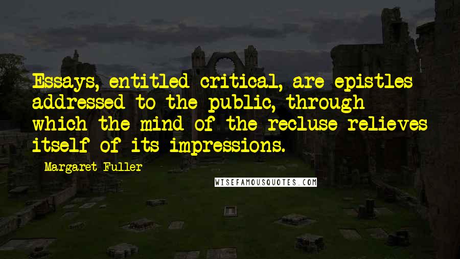 Margaret Fuller Quotes: Essays, entitled critical, are epistles addressed to the public, through which the mind of the recluse relieves itself of its impressions.