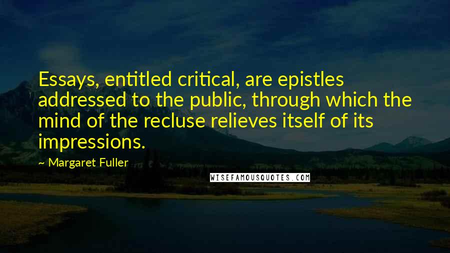 Margaret Fuller Quotes: Essays, entitled critical, are epistles addressed to the public, through which the mind of the recluse relieves itself of its impressions.