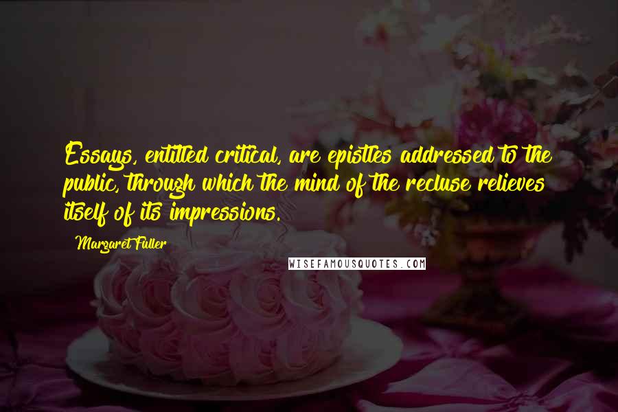 Margaret Fuller Quotes: Essays, entitled critical, are epistles addressed to the public, through which the mind of the recluse relieves itself of its impressions.