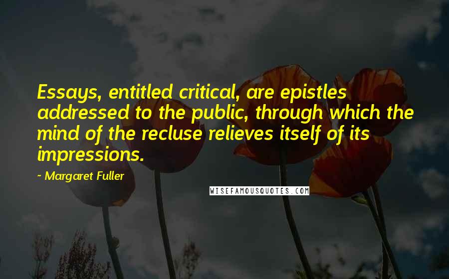 Margaret Fuller Quotes: Essays, entitled critical, are epistles addressed to the public, through which the mind of the recluse relieves itself of its impressions.