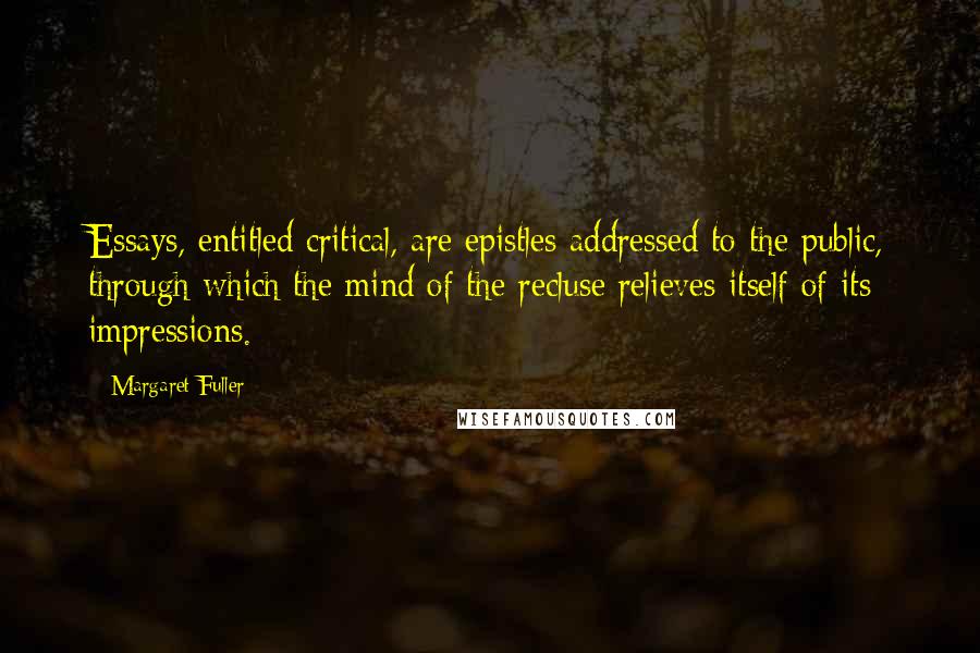 Margaret Fuller Quotes: Essays, entitled critical, are epistles addressed to the public, through which the mind of the recluse relieves itself of its impressions.