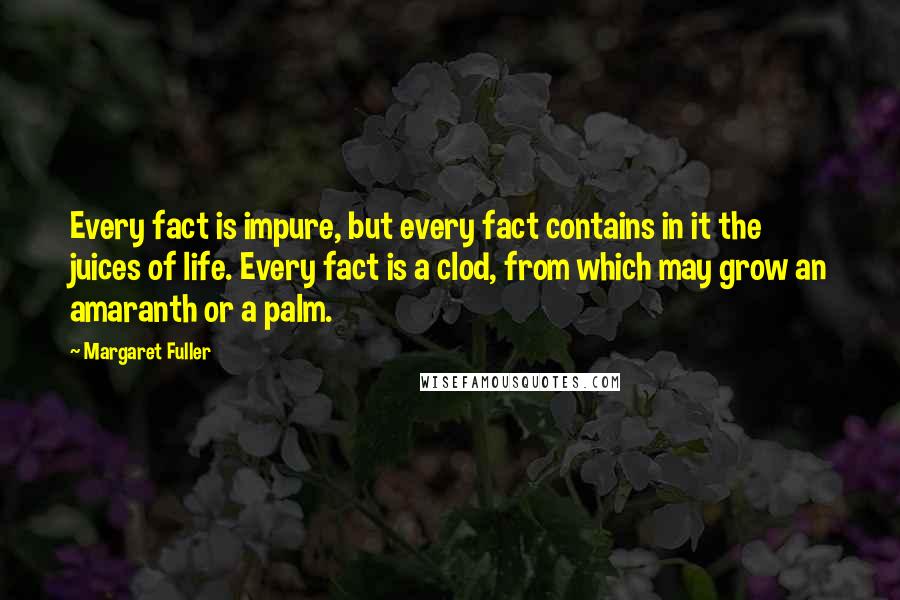 Margaret Fuller Quotes: Every fact is impure, but every fact contains in it the juices of life. Every fact is a clod, from which may grow an amaranth or a palm.