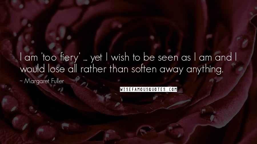 Margaret Fuller Quotes: I am 'too fiery' ... yet I wish to be seen as I am and I would lose all rather than soften away anything.